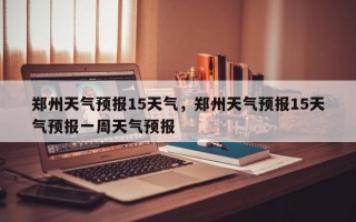 郑州天气预报15天气，郑州天气预报15天气预报一周天气预报
