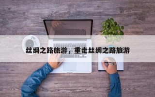 丝绸之路旅游，重走丝绸之路旅游