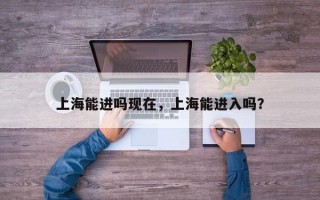 上海能进吗现在，上海能进入吗？