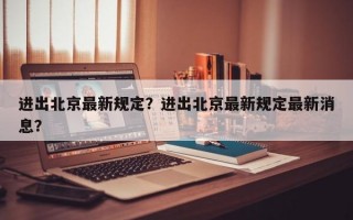 进出北京最新规定？进出北京最新规定最新消息？