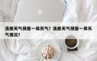 清原天气预报一周天气？清原天气预报一周天气情况？
