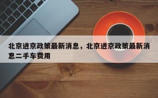 北京进京政策最新消息，北京进京政策最新消息二手车费用
？