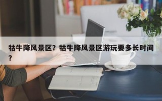 牯牛降风景区？牯牛降风景区游玩要多长时间？