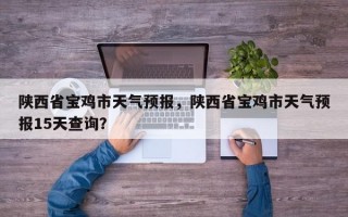 陕西省宝鸡市天气预报，陕西省宝鸡市天气预报15天查询？