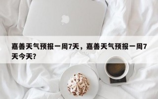 嘉善天气预报一周7天，嘉善天气预报一周7天今天？