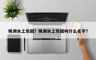 株洲水上乐园？株洲水上乐园叫什么名字？