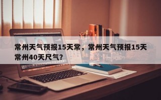 常州天气预报15天常，常州天气预报15天常州40天尺气？