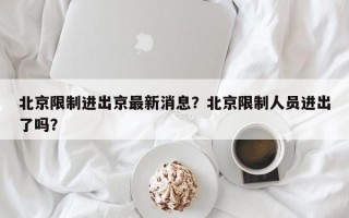 北京限制进出京最新消息？北京限制人员进出了吗？