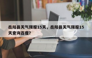 岳阳县天气预报15天，岳阳县天气预报15天查询百度？
