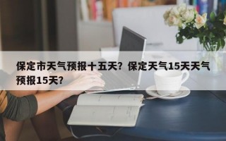 保定市天气预报十五天？保定天气15天天气预报15天？