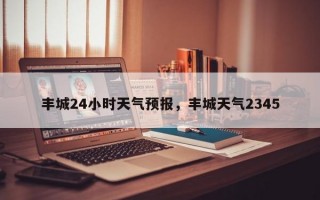 丰城24小时天气预报，丰城天气2345