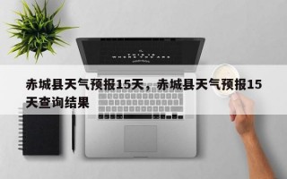 赤城县天气预报15天，赤城县天气预报15天查询结果