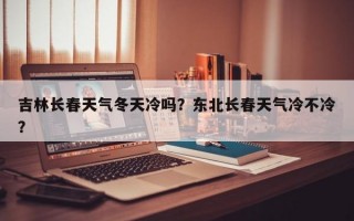 吉林长春天气冬天冷吗？东北长春天气冷不冷？