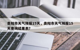 贵阳市天气预报15天，贵阳市天气预报15天查询结果表？