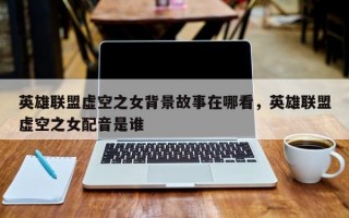 英雄联盟虚空之女背景故事在哪看，英雄联盟虚空之女配音是谁