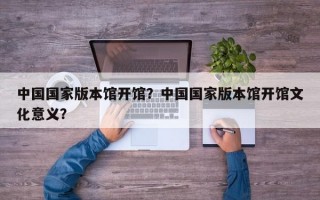 中国国家版本馆开馆？中国国家版本馆开馆文化意义？