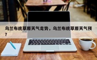 乌兰布统草原天气走势，乌兰布统草原天气预？
