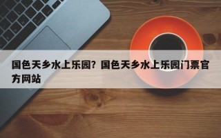 国色天乡水上乐园？国色天乡水上乐园门票官方网站
？