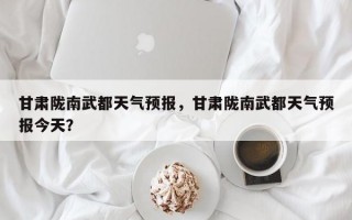 甘肃陇南武都天气预报，甘肃陇南武都天气预报今天？