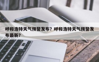 呼和浩特天气预警发布？呼和浩特天气预警发布最新？