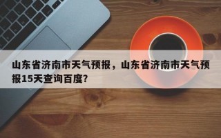 山东省济南市天气预报，山东省济南市天气预报15天查询百度？