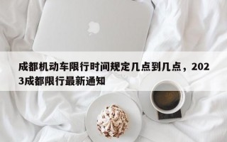 成都机动车限行时间规定几点到几点，2023成都限行最新通知