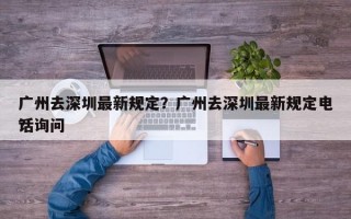 广州去深圳最新规定？广州去深圳最新规定电话询问
？