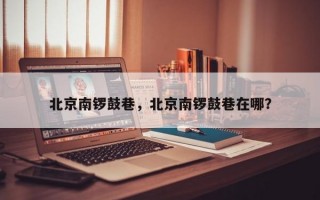 北京南锣鼓巷，北京南锣鼓巷在哪？