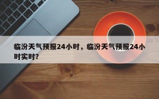 临汾天气预报24小时，临汾天气预报24小时实时？