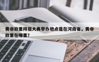 黄帝故里拜祖大典举办地点是在河南省，黄帝故里在哪里？