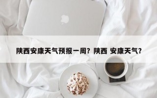 陕西安康天气预报一周？陕西 安康天气？