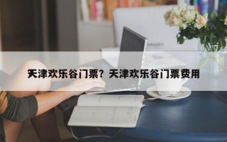 天津欢乐谷门票？天津欢乐谷门票费用
？