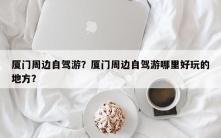 厦门周边自驾游？厦门周边自驾游哪里好玩的地方？