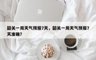 韶关一周天气预报7天，韶关一周天气预报7天准确？