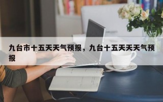 九台市十五天天气预报，九台十五天天天气预报