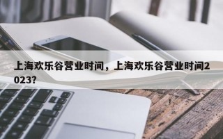 上海欢乐谷营业时间，上海欢乐谷营业时间2023？