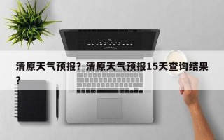 清原天气预报？清原天气预报15天查询结果？