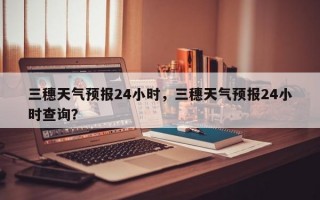 三穗天气预报24小时，三穗天气预报24小时查询？