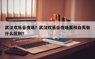武汉欢乐谷夜场？武汉欢乐谷夜场票和白天有什么区别？