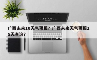 广西未来10天气预报？广西未来天气预报15天查询？