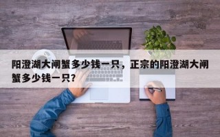 阳澄湖大闸蟹多少钱一只，正宗的阳澄湖大闸蟹多少钱一只？