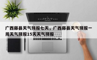 广西藤县天气预报七天，广西藤县天气预报一周天气预报15天天气预报