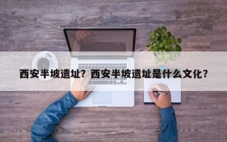 西安半坡遗址？西安半坡遗址是什么文化？