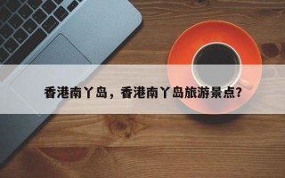 香港南丫岛，香港南丫岛旅游景点？