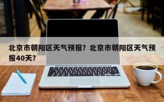 北京市朝阳区天气预报？北京市朝阳区天气预报40天？
