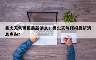 吴忠天气预报最新消息？吴忠天气预报最新消息查询？