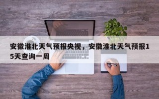 安徽淮北天气预报央视，安徽淮北天气预报15天查询一周