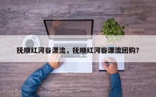 抚顺红河谷漂流，抚顺红河谷漂流团购？