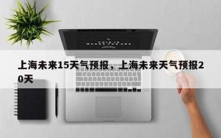 上海未来15天气预报，上海未来天气预报20天
