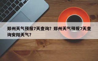 郑州天气预报7天查询？郑州天气预报7天查询安阳天气？